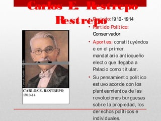  Carlos E. Restrepo
Restrepo• Periodo:1910-1914
• Part ido Polít ico:
Conservador
• Aport es: const it uyéndos
e en el primer
mandat ario ant ioqueño
elect o que llegaba a
Palacio como t it ular.
• Su pensamient o polít ico
est uvo acorde con los
plant eamient os de las
revoluciones burguesas
sobre la propiedad, los
derechos polít icos e
individuales.
 