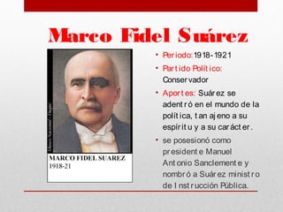 Marco Fidel Suárez
• Per iodo:1918-1921
• Par t ido Polít ico:
Conservador
• Aport es: Suárez se
adent r ó en el mundo de la
polít ica, t an aj eno a su
espír it u y a su car áct er .
• se posesionó como
president e Manuel
Ant onio Sanclement e y
nombr ó a Suár ez minist r o
de I nst r ucción Pública. 
 