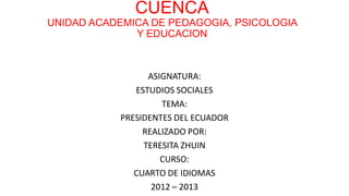CUENCA
UNIDAD ACADEMICA DE PEDAGOGIA, PSICOLOGIA
Y EDUCACION
ASIGNATURA:
ESTUDIOS SOCIALES
TEMA:
PRESIDENTES DEL ECUADOR
REALIZADO POR:
TERESITA ZHUIN
CURSO:
CUARTO DE IDIOMAS
2012 – 2013
 
