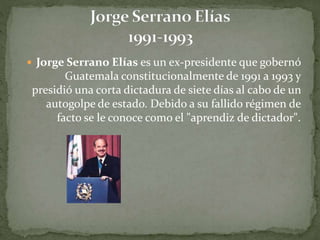  Jorge Serrano Elías es un ex-presidente que gobernó
Guatemala constitucionalmente de 1991 a 1993 y
presidió una corta dictadura de siete días al cabo de un
autogolpe de estado. Debido a su fallido régimen de
facto se le conoce como el "aprendiz de dictador".
 