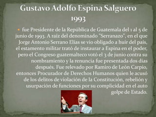  fue Presidente de la República de Guatemala del 1 al 5 de
junio de 1993. A raíz del denominado "Serranazo", en el que
Jorge Antonio Serrano Elías se vio obligado a huir del país,
el estamento militar trató de instaurar a Espina en el poder,
pero el Congreso guatemalteco votó el 3 de junio contra su
nombramiento y la renuncia fue presentada dos días
después. Fue relevado por Ramiro de León Carpio,
entonces Procurador de Derechos Humanos quien le acusó
de los delitos de violación de la Constitución, rebelión y
usurpación de funciones por su complicidad en el auto
golpe de Estado.
 