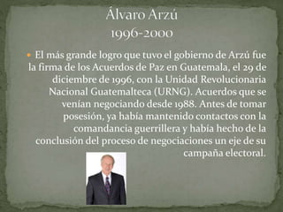  El más grande logro que tuvo el gobierno de Arzú fue
la firma de los Acuerdos de Paz en Guatemala, el 29 de
diciembre de 1996, con la Unidad Revolucionaria
Nacional Guatemalteca (URNG). Acuerdos que se
venían negociando desde 1988. Antes de tomar
posesión, ya había mantenido contactos con la
comandancia guerrillera y había hecho de la
conclusión del proceso de negociaciones un eje de su
campaña electoral.
 