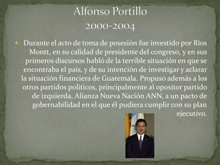  Durante el acto de toma de posesión fue investido por Ríos
Montt, en su calidad de presidente del congreso, y en sus
primeros discursos habló de la terrible situación en que se
encontraba el país, y de su intención de investigar y aclarar
la situación financiera de Guatemala. Propuso además a los
otros partidos políticos, principalmente al opositor partido
de izquierda, Alianza Nueva Nación ANN, a un pacto de
gobernabilidad en el que él pudiera cumplir con su plan
ejecutivo.
 