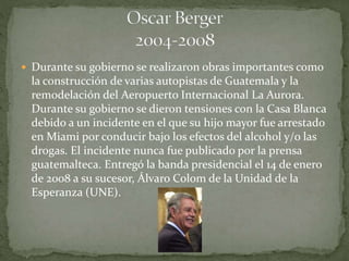  Durante su gobierno se realizaron obras importantes como
la construcción de varias autopistas de Guatemala y la
remodelación del Aeropuerto Internacional La Aurora.
Durante su gobierno se dieron tensiones con la Casa Blanca
debido a un incidente en el que su hijo mayor fue arrestado
en Miami por conducir bajo los efectos del alcohol y/o las
drogas. El incidente nunca fue publicado por la prensa
guatemalteca. Entregó la banda presidencial el 14 de enero
de 2008 a su sucesor, Álvaro Colom de la Unidad de la
Esperanza (UNE).
 