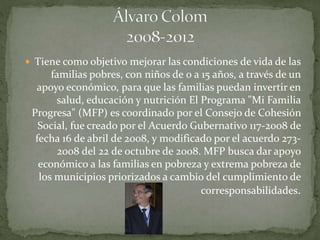  Tiene como objetivo mejorar las condiciones de vida de las
familias pobres, con niños de 0 a 15 años, a través de un
apoyo económico, para que las familias puedan invertir en
salud, educación y nutrición El Programa "Mi Familia
Progresa" (MFP) es coordinado por el Consejo de Cohesión
Social, fue creado por el Acuerdo Gubernativo 117-2008 de
fecha 16 de abril de 2008, y modificado por el acuerdo 273-
2008 del 22 de octubre de 2008. MFP busca dar apoyo
económico a las familias en pobreza y extrema pobreza de
los municipios priorizados a cambio del cumplimiento de
corresponsabilidades.
 