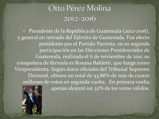  Presidente de la República de Guatemala (2012-2016),
y general en retirado del Ejército de Guatemala. Fue electo
presidente por el Partido Patriota, en su segunda
participación en las Elecciones Presidenciales de
Guatemala, realizada el 6 de noviembre de 2011; su
compañera de fórmula es Roxana Baldetti, que funge como
Vicepresidenta. Según datos oficiales del Tribunal Supremo
Electoral, obtuvo un total de 53.86% de más de cuatro
millones de votos en segunda vuelta.2 En primera vuelta
apenas alcanzó un 32% de los votos válidos.
 