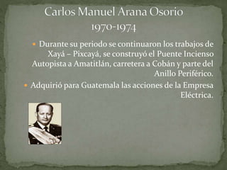  Durante su periodo se continuaron los trabajos de
Xayá – Pixcayá, se construyó el Puente Incienso
Autopista a Amatitlán, carretera a Cobán y parte del
Anillo Periférico.
 Adquirió para Guatemala las acciones de la Empresa
Eléctrica.
 