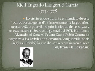  Lo cierto es que durante el mandato de este
“pundonoroso general”, 4 inmensamente largos años:
1974 a 1978, la guerrilla siguió haciendo de las suyas; y
en esas muere el Secretario general del PGT, Humberto
Alvarado; el General Fausto David Rubio Coronado
organiza a los kaibiles en Comando Antiguerrilla; se da
(según el Remhi) lo que iba ser la represión en el área
Ixil, Ixcán y la Costa Sur;
 