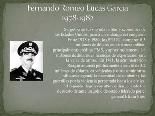 Su gobierno tuvo ayuda militar y económica de
los Estados Unidos, pese a un embargo del congreso.
Entre 1978 y 1980, los EE.UU. otorgaron 8.5
millones de dólares en asistencia militar,
principalmente créditos FMS, y aproximadamente 1.8
millones de dólares en licencias de exportación para
la venta de armas. En 1981, la administración
Reagan anunció públicamente el envío de 3.2
millones de dólares, en vehículos y otros suministros
militares alegando la necesidad de combatir a las
guerrillas por la violencia perpetrada hacia los civiles.
El régimen llegó a sus últimos días, cuando fue
depuesto durante un golpe de estado liderado por el
general Efraín Ríos.
 