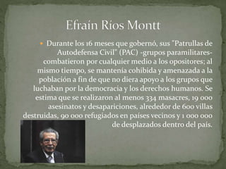  Durante los 16 meses que gobernó, sus "Patrullas de
Autodefensa Civil" (PAC) -grupos paramilitares-
combatieron por cualquier medio a los opositores; al
mismo tiempo, se mantenía cohibida y amenazada a la
población a fin de que no diera apoyo a los grupos que
luchaban por la democracia y los derechos humanos. Se
estima que se realizaron al menos 334 masacres, 19 000
asesinatos y desapariciones, alrededor de 600 villas
destruidas, 90 000 refugiados en países vecinos y 1 000 000
de desplazados dentro del país.
 