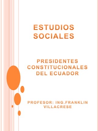 ESTUDIOS SOCIALES PRESIDENTES CONSTITUCIONALES  DEL ECUADOR  PROFESOR: ING.FRANKLIN VILLACRESE  