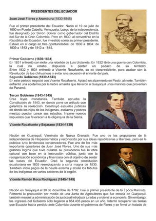 PRESIDENTES DEL ECUADOR
Juan José Flores y Aramburu (1830-1845)
Fue el primer presidente del Ecuador. Nació el 19 de julio de
1800 en Puerto Cabello, Venezuela. Luego de la independencia,
fue designado por Simón Bolívar como gobernador del Distrito
del Sur de la Gran Colombia. Pero en 1830, al convertirse en la
República del Ecuador, fue investido como su primer presidente.
Estuvo en el cargo en tres oportunidades: de 1830 a 1834; de
1839 a 1843 y de 1843 a 1845.
Primer Gobierno (1830-1834)
En 1831 enfrentó con éxito una rebelión de Luis Urdaneta. En 1832 libró una guerra con Colombia,
la cual no estaba dispuesta a perder un pedazo de su territorio.
Entre 1832 y 1834 enfrentó a Vicente Rocafuerte, su ex vicepresidente, para acabar con la
Revolución de loa chihuahuas y evitar una secesión el el norte del país.
Segundo Gobierno (1839-1843)
En este periodo negoció con Vicente Rocafuerte. Aplacó un alzamiento en Pasto, al norte. También
enfrentó una epidemia por la fiebre amarilla que llevaron a Guayaquil unos marinos que provenían
de Panamá.
Tercer Gobierno (1843-1845)
Crea leyes monetarias. También aprueba la
Constitución de 1843, en donde pone un artículo que
garantiza su reelección. Construyó escuelas públicas
en donde los hijos de los indígenas, esclavos y pobres
mestizo puedan cursar sus estudios. Impone nuevos
impuestos que favorecen a la oligarquía de la Sierra.
Vicente Rocafuerte y Bejarano (1834-1839)
Nación en Guayaquil, Virreinato de Nueva Granada. Fue uno de los propulsores de la
independencia de Hispanoamérica y reconocido por sus ideas republicanas y liberales, pero en la
práctica tuvo tendencias conservadoras. Fue uno de los más
importante opositores de Juan José Flores. Uno de sus más
grandes logros que tuvo durante su presidencia fue la obra
cultural con base en la instrucción pública, junto con la
reorganización económica y financiara con el objetivo de sentar
las bases del Ecuador. Creó la segunda constitución
ecuatoriana en 1835 reemplazando a carta magna de 1830.
También inició pagos de la deuda externa y abolió los tributos
de los indígenas en varios sectores de la región.
Vicente Ramón Roca Rodríguez (1845-1849)
Nación en Guayaquil el 30 de diciembre de 1792. Fue el primer presidente de la Época Marcista.
Fomentó la producción por medio de una Junta de Agricultores que fue creada en Guayaquil,
también mejoró la administración de justica al introducir jurados y ordenó la economía. Sin embargo,
los ingresos del Gobierno solo llegaron a 854.435 pesos en un año. Intentó recuperar las tierras
que Ecuador había perdido ante Colombia durante el gobiernos de Flores y se firmó un tratado de
 
