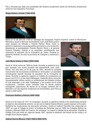 Paz y Amistad que dejó una posibilidad del reclamo ecuatoriano sobre los territorios amazónicos
entre los ríos Caquetá y Putumayo.
Diego Noboa y Arteta (1789-1870)
Nació el 15 de abril de 1789 en Santiago de Guayaquil, Imperio Español. Lideró la Revolución
Marcista y ayudó a derrocar al presidente Juan José flores junto a
José Joaquín de Olmedo y Vicente Ramón Roca. Inició su
gobierno realizando una purga política por temor a una revolución,
desertando al expresidente Vicente Ramón Roca y al general
Antonio Elizalde. Solicitó a la asamblea constituyente que
autorizara la admisión de la Compañía de Jesús. Durante su
gobierno también se creó la provincia de Cotopaxi y cantonizó a
Tulcán.
José María Urbina y Viteri (1852-1856)
Nació el 19 de marzo de 1808 en Quito. Durante su gobierno tuvo
que combatir una nueva invasión del expresidente Juan José
Flores. Por otro lado, el 25 de julio de 1851, decretó la completa
manumisión de los esclavos existentes en el Ecuador. La asamblea
constituyente decidió decretar la expulsión de la Compañía de
Jesús. Durante su gobierno negoció un tratado de concesiones de
guano con E.E.U. en las Islas Galápagos, mediante dicho convenio,
supuestamente Urbina recibía un protectorado de Estados Unidos,
el cual abarcaba a las Islas Galápagos y los puertos de la costa
ecuatoriana. También quiso cancelar toda la deuda externa
entregando extensiones de tierras en la margen derecha del rio
Marañón y en las regiones madereras de Esmeraldas, pero Perú se
opuso a este hecho.
Francisco Robles y García (1856-1859)
Nació el 5 de mayo de 1811 en Guayaquil. Durante su gobierno indultó a los desterrados durante
el régimen del presidente anterior, es así como Gabriel García Moreno puede regresar al Ecuador.
Multiplicó las instituciones de educación primaria y fundó el Instituto Científico de Latacunga en
1857, en Loja el Colegio la Unión; el Instituto de Señoritas Loja en 1858; los Colegios Bolívar de
Ambato y Benigno Malo de Cuenca. Sin embargo, no mejoró a calidad de la educación. Expidió el
Código Civil que entró en vigencia desde 1861, aprobó la abolición del tributo de los indios y el
arreglo de la deuda inglesa.
Gabriel García Moreno (1861-1865)/(1869-1875)
 