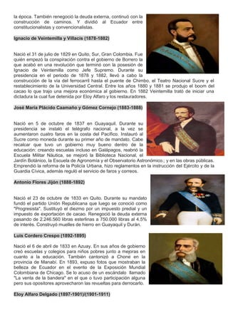 la época. También renegoció la deuda externa, continuó con la
construcción de caminos. Y dividió al Ecuador entre
constitucionalistas y convencionalistas.
Ignacio de Veintemilla y Villacís (1878-1882)
Nació el 31 de julio de 1829 en Quito, Sur, Gran Colombia. Fue
quién empezó la conspiración contra el gobierno de Borrero la
que acabó en una revolución que terminó con la posesión de
Ignacio de Veintemilla como Jefe Supremo. Durante su
presidencia en el periodo de 1878 y 1882, llevó a cabo la
construcción de la vía del ferrocarril hasta el puente de Chimbo, el Teatro Nacional Sucre y el
restablecimiento de la Universidad Central. Entre los años 1880 y 1881 se produjo el boom del
cacao lo que trajo una mejora económica al gobierno. En 1882 Veintemilla trató de iniciar una
dictadura la cual fue detenida por Eloy Alfaro y los restauradores.
José María Plácido Caamaño y Gómez Cornejo (1883-1888)
Nació en 5 de octubre de 1837 en Guayaquil. Durante su
presidencia se instaló el telégrafo nacional, a la vez se
aumentaron cuatro faros en la costa del Pacífico. Instauró al
Sucre como moneda durante su primer año de mandato. Cabe
recalcar que tuvo un gobierno muy bueno dentro de la
educación: creando escuelas incluso en Galápagos, reabrió la
Escuela Militar Náutica, se mejoró la Biblioteca Nacional, el
Jardín Botánico, la Escuela de Agronomía y el Observatorio Astronómico.; y en las obras públicas.
Emprendió la reforma de la Policía Urbana, hizo reglamentos en la instrucción del Ejército y de la
Guardia Cívica, además reguló el servicio de faros y correos.
Antonio Flores Jijón (1888-1892)
Nació el 23 de octubre de 1833 en Quito. Durante su mandato
fundó el partido Unión Republicana que luego se conoció como
"Progresista". Sustituyó el diezmo por un impuesto predial y un
impuesto de exportación de cacao. Renegoció la deuda externa
pasando de 2.246.560 libras esterlinas a 750.000 libras al 4.5%
de interés. Construyó muelles de hierro en Guayaquil y Durán.
Luis Cordero Crespo (1892-1895)
Nació el 6 de abril de 1833 en Azuay. En sus años de gobierno
creó escuelas y colegios para niños pobres junto a mejoras en
cuanto a la educación. También cantonizó a Chone en la
provincia de Manabí. En 1893, expuso fotos que mostraban la
belleza de Ecuador en el evento de la Exposición Mundial
Colombiana de Chicago. Se lo acuso de un escándalo llamado
"La venta de la bandera" en el que o tuvo participación alguna
pero sus opositores aprovecharon las revueltas para derrocarlo.
Eloy Alfaro Delgado (1897-1901)/(1901-1911)
 