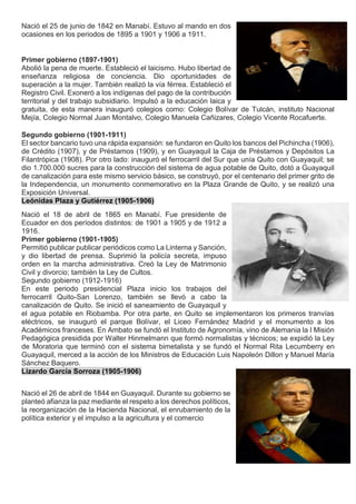 Nació el 25 de junio de 1842 en Manabí. Estuvo al mando en dos
ocasiones en los periodos de 1895 a 1901 y 1906 a 1911.
Primer gobierno (1897-1901)
Abolió la pena de muerte. Estableció el laicismo. Hubo libertad de
enseñanza religiosa de conciencia. Dio oportunidades de
superación a la mujer. También realizó la vía férrea. Estableció el
Registro Civil. Exoneró a los indígenas del pago de la contribución
territorial y del trabajo subsidiario. Impulsó a la educación laica y
gratuita, de esta manera inauguró colegios como: Colegio Bolívar de Tulcán, instituto Nacional
Mejía, Colegio Normal Juan Montalvo, Colegio Manuela Cañizares, Colegio Vicente Rocafuerte.
Segundo gobierno (1901-1911)
El sector bancario tuvo una rápida expansión: se fundaron en Quito los bancos del Pichincha (1906),
de Crédito (1907), y de Préstamos (1909), y en Guayaquil la Caja de Préstamos y Depósitos La
Filantrópica (1908). Por otro lado: inauguró el ferrocarril del Sur que unía Quito con Guayaquil; se
dio 1.700.000 sucres para la construcción del sistema de agua potable de Quito, dotó a Guayaquil
de canalización para este mismo servicio básico, se construyó, por el centenario del primer grito de
la Independencia, un monumento conmemorativo en la Plaza Grande de Quito, y se realizó una
Exposición Universal.
Leónidas Plaza y Gutiérrez (1905-1906)
Nació el 18 de abril de 1865 en Manabí. Fue presidente de
Ecuador en dos períodos distintos: de 1901 a 1905 y de 1912 a
1916.
Primer gobierno (1901-1905)
Permitió publicar publicar periódicos como La Linterna y Sanción,
y dio libertad de prensa. Suprimió la policía secreta, impuso
orden en la marcha administrativa. Creó la Ley de Matrimonio
Civil y divorcio; también la Ley de Cultos.
Segundo gobierno (1912-1916)
En este periodo presidencial Plaza inicio los trabajos del
ferrocarril Quito-San Lorenzo, también se llevó a cabo la
canalización de Quito. Se inició el saneamiento de Guayaquil y
el agua potable en Riobamba. Por otra parte, en Quito se implementaron los primeros tranvías
eléctricos, se inauguró el parque Bolívar, el Liceo Fernández Madrid y el monumento a los
Académicos franceses. En Ambato se fundó el Instituto de Agronomía, vino de Alemania la I Misión
Pedagógica presidida por Walter Hinmelmann que formó normalistas y técnicos; se expidió la Ley
de Moratoria que terminó con el sistema bimetalista y se fundó el Normal Rita Lecumberry en
Guayaquil, merced a la acción de los Ministros de Educación Luis Napoleón Dillon y Manuel María
Sánchez Baquero.
Lizardo García Sorroza (1905-1906)
Nació el 26 de abril de 1844 en Guayaquil. Durante su gobierno se
planteó afianza la paz mediante el respeto a los derechos políticos,
la reorganización de la Hacienda Nacional, el enrubamiento de la
política exterior y el impulso a la agricultura y el comercio
 