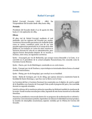 Regresar
Rafael Carvajal
Rafael Carvajal Guzmán (1818 - 1881) fue
Vicepresidente del Ecuador desde 1864 hasta 1865.
Periodo
Presidente del Ecuador desde el 31 de agosto de 1865
hasta el 7 de septiembre de 1865.
Obras
El plan vial de Rafael Carvajal, mediante el cual
pretendía unir las regiones del Ecuador por sendas,
carreterasy ferrocarriles queteníana la ciudadde Quito
como su centro, constituyó quizá una de sus más
grandes aspiraciones personales en el campo de la obra
pública.61 Los trabajos en varios de estos caminos se
iniciaron durante los años de su administración, pero
algunos fueron descartados después de su muerte; e
incluían, entre otras, las siguientes carreteras:
Quito - Guayaquil, por vía de Riobamba, que aunque nunca descendió a la Costa, sí se
convirtió en el precedente de la actual autopista Panamericana. Era conocida como la
Carretera García Moreno.
Quito - Ibarra, por vía de Malchinguí, construida en un corto tramo.
Quito - Yaruquí, por vía de Tumbaco, cuyos trabajos no terminados dieron forma a la actual
avenida Interoceánica.
Quito - Píntag, por vía de Sangolquí, que concluyó en su totalidad.
Quito - Bahía de Caráquez, por vía de Alóag, que apenas alcanzó a construirse hasta la
localidad de Santo Domingo, y que hoy une la Sierra con la Costa.
La Carretera del Sur o Carretera Nacional, fue construida con el objetivo de unir la capital
de la República con el puerto de Guayaquil. Esta ayudó al progreso del país y fue concluida
durante su segundo mandato.
Inició la reforma de la enseñanza primaria masculina.64 Reformó también la enseñanza de
la mujer. Fundó muchas escuelas para niñas, logrando de esta forma incentivar la educación
femenina.
Durante su presidencia enmarcada dentro de un programa de modernización se reformó y
mejoró las comunicaciones postales, lográndose así afianzar la identidad nacional gracias a
la emisión de estampillas ecuatorianas, especies emitidas por la Oficina de Correos del
Ecuador.
Regresar
 