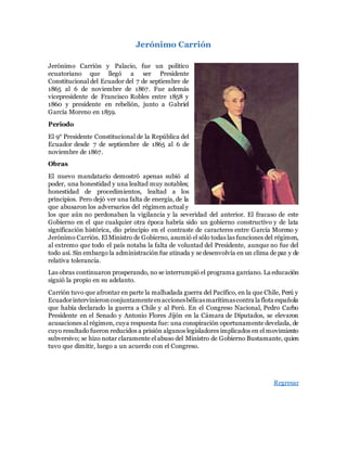 Jerónimo Carrión
Jerónimo Carrión y Palacio, fue un político
ecuatoriano que llegó a ser Presidente
Constitucional del Ecuador del 7 de septiembre de
1865 al 6 de noviembre de 1867. Fue además
vicepresidente de Francisco Robles entre 1858 y
1860 y presidente en rebelión, junto a Gabriel
García Moreno en 1859.
Periodo
El 9° Presidente Constitucional de la República del
Ecuador desde 7 de septiembre de 1865 al 6 de
noviembre de 1867.
Obras
El nuevo mandatario demostró apenas subió al
poder, una honestidad y una lealtad muy notables;
honestidad de procedimientos, lealtad a los
principios. Pero dejó ver una falta de energía, de la
que abusaron los adversarios del régimen actual y
los que aún no perdonaban la vigilancia y la severidad del anterior. El fracaso de este
Gobierno en el que cualquier otra época habría sido un gobierno constructivo y de lata
significación histórica, dio principio en el contraste de caracteres entre García Moreno y
Jerónimo Carrión. El Ministro de Gobierno, asumió el sólo todas las funciones del régimen,
al extremo que todo el país notaba la falta de voluntad del Presidente, aunque no fue del
todo así. Sin embargo la administración fue atinada y se desenvolvía en un clima de paz y de
relativa tolerancia.
Las obras continuaron prosperando, no se interrumpió el programa garciano. La educación
siguió la propio en su adelanto.
Carrión tuvo que afrontar en parte la malhadada guerra del Pacífico, en la que Chile, Perú y
Ecuadorintervinieronconjuntamenteenaccionesbélicasmarítimascontra la flota española
que había declarado la guerra a Chile y al Perú. En el Congreso Nacional, Pedro Carbo
Presidente en el Senado y Antonio Flores Jijón en la Cámara de Diputados, se elevaron
acusaciones al régimen, cuya respuesta fue: una conspiración oportunamente develada, de
cuyo resultado fueron reducidos a prisión algunos legisladores implicados en el movimiento
subversivo; se hizo notar claramente el abuso del Ministro de Gobierno Bustamante, quien
tuvo que dimitir, luego a un acuerdo con el Congreso.
Regresar
 