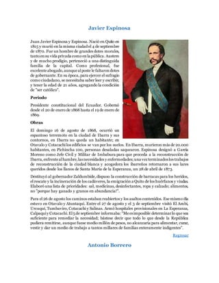 Javier Espinosa
Juan Javier Espinosa y Espinosa. Nació en Quito en
1815 y murió en la misma ciudad el 4 de septiembre
de 1870. Fue un hombre de grandes dotes morales,
tantoensu vida privada comoenla pública. Austero
y de mucho prodigio, perteneció a una distinguida
familia de la capital. Como profesional, fue
excelenteabogado,aunquealposte le faltarondotes
de gobernante. En su época, para ejercer el sufragio
como ciudadano, se necesitaba saber leer y escribir,
y tener la edad de 21 años, agregando la condición
de "ser católico".
Periodo
Presidente constitucional del Ecuador. Gobernó
desde el 20 de enero de 1868 hasta el 19 de enero de
1869.
Obras
El domingo 16 de agosto de 1868, ocurrió un
espantoso terremoto en la ciudad de Ibarra y sus
contornos, en Ibarra no queda un habitante; en
Otavalo y Cotacachi los edificios se van por los suelos. En Ibarra, murieron más de 20.000
habitantes, en Pichincha 100, personas desaladas saquearon. Espinosa designó a García
Moreno como Jefe Civil y Militar de Imbabura para que proceda a la reconstrucción de
Ibarra,enfrentealhambre,lasnecesidades y enfermedades; una vez terminadoslos trabajos
de reconstrucción de la ciudad blanca y acogedora los ibarreños retornaron a sus lares
queridos desde los llanos de Santa María de la Esperanza, un 28 de abril de 1873.
Destituyó al gobernador Zaldumbide, dispuso la construcción de barracas para los heridos,
el rescate y la incineración de los cadáveres, la emigración a Quito de los huérfanos y viudas.
Elaboró una lista de prioridades: sal, medicinas, desinfectantes, ropa y calzado; alimentos,
no "porque hay ganado y granos en abundancia!".
Para el 26 de agosto los caminos estaban reabiertos y los asaltos contenidos. Ese mismo día
estuvo en Otavalo y Atuntaqui. Entre el 27 de agosto y el 3 de septiembre visitó El Ambi,
Urcuquí, Tumbaviro, Cotacachi y Salinas. Armó hospitales provisionales en La Esperanza,
Calpaquíy Cotacachi.El5de septiembre informaba: "Meesimposible determinarlo que sea
suficiente para remediar la necesidad; bástese decir que todo lo que desde la República
pudiera remitirse, aunque fuese medio millón de pesos, no alcanzaría para alimentar, curar,
vestir y dar un medio de trabajo a tantos millares de familias enteramente indigentes".
Regresar
Antonio Borrero
 
