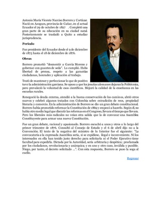 Antonio María Vicente Narciso Borrero y Cortázar.
Nació en Azogues, provincia de Cañar, en el actual
Ecuador el 29 de octubre de 1827 . Completó una
gran parte de su educación en su ciudad natal.
Posteriormente se trasladó a Quito a estudiar
jurisprudencia.
Periodo
Fue presidente del Ecuador desde el 9 de diciembre
de 1875 hasta el 18 de diciembre de 1876.
Obras
Borrero prometió "desmentir a García Moreno y
gobernar con guantes de seda". Lo cumplió. Hubo
libertad de prensa, respeto a las garantías
ciudadanas, honradez y aplicación al trabajo.
Trató de mantener y perfeccionar lo que de positivo
tuvo la administración garciana. Se opuso a que los jesuitas alemanes dejaranla Politécnica,
pero prevaleció la voluntad de esos científicos. Mejoró la calidad de la enseñanza en las
escuelas rurales.
Renegoció la deuda externa, atendió a la buena conservación de los caminos, abrió otros
nuevos y celebró algunos tratados con Colombia sobre extradición de reos, propiedad
literaria y comercio. En la administración de Borrero se dio un gran debate constitucional.
Borrero había prometido reformar la Constitución de 1869 y empezó a hacerlo. Según él, no
había otromedio legalque discutir las reformasenel Congreso,llevara eltiempoque llevara.
Pero los liberales más radicales no veían otra salida que la de convocar una Asamblea
Constituyente para armar una nueva Constitución.
Fue un gran debate, racional y apasionado. Borrero escuchó a unos y otros a lo largo del
primer trimestre de 1876. Consultó al Consejo de Estado y el 6 de abril dijo no a la
Convención. El texto de la negativa del ministro de lo Interior fue el siguiente: "La
convocatoria a la expresada Asamblea sería, si se expidiese, ilegal e inconveniente. Ni los
interesados en ella han tenido justo derecho para solicitarla ni el Poder Ejecutivo tiene
facultad para expedirla. Dictada por la Autoridad, sería arbitraria y despótica; proclamada
por los ciudadanos, revolucionaria y anárquica; y en uno y otro caso, inválida y punible.
Niego, por tanto, el decreto solicitado ...". Con esta respuesta, Borrero se puso la soga al
cuello.
Regresar
 