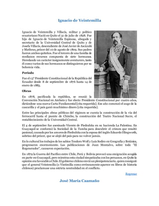 Ignacio de Veintemilla
Ignacio de Veintemilla y Villacís, militar y político
ecuatoriano Nació en Quito el 31 de julio de 1828. Fue
hijo de Ignacio de Veintemilla Espinosa, abogado y
secretario de la Universidad Central de Quito y de
Josefa Villacís, descendiente de José Javier de Ascázubi
y Matheus, prócer del 10 de agosto de 1809. Sus padres
fueron ambos quiteños. Fue el tercero de una familia de
medianos recursos compuesta de siete hermanos.
Heredando un carácter insignemente aventurero, tanto
él como varios de sus hermanos se distinguieron por su
bohemia vida.
Periodo
Fue el 13° Presidente Constitucional de la República del
Ecuador desde 8 de septiembre de 1876 hasta 14 de
enero de 1883.
Obras
En 1878, pacificada la república, se reunió la
Convención Nacional en Ambato y fue electo Presidente Constitucional por cuatro años,
dictándose una nueva Carta Fundamental [cita requerida]. Ese año comenzó el auge de la
cascarilla y el país ganó muchísimo dinero [cita requerida].
Entre las principales obras públicas del régimen se cuenta la construcción de la vía del
ferrocarril hasta el puente de Chimbo, la construcción del Teatro Nacional Sucre, el
restablecimiento de la Universidad Central.
El 4 de septiembre fue asesinado Vicente de Piedrahita en su hacienda La Palestina. En
Guayaquil se conformó la Sociedad de la Tumba para descubrir el crimen que resultó
pasional,causadopor los amoresde Piedrahita conla esposa del inglés EduardoIllingworth,
sobrino del prócer, que se alejó del país para no volver jamás.
En lo cultural los trabajos de los sabios Teodoro Wolf y Luis Sodiro en Geografía y Botánica,
progresaron enormemente. Las publicaciones de Juan Montalvo, sobre todo "El
Regenerador", causaron expectación.
En 1879 la Guerra del Pacífico entre Chile, Perú y Bolivia provocó una emigración acogida
en parte en Guayaquil, pero mientras esta ciudad simpatizaba conlos peruanos, en Quito la
opinión era favorablea Chile.Elgobierno chilenoenvióunplenipotenciario, quienconsiguió
que el general Veintemilla (o Vintimilla como erróneamente aparece en libros de historia
chilenos) proclamase una estricta neutralidad en el conflicto.
Regresar
José María Caamaño
 