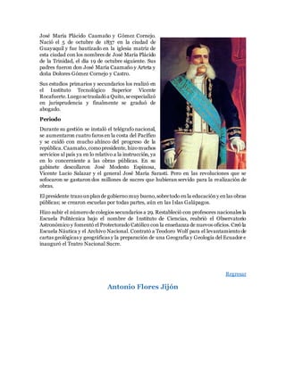 José María Plácido Caamaño y Gómez Cornejo.
Nació el 5 de octubre de 1837 en la ciudad de
Guayaquil y fue bautizado en la iglesia matriz de
esta ciudad con los nombres de José María Plácido
de la Trinidad, el día 19 de octubre siguiente. Sus
padres fueron don José María Caamaño y Arteta y
doña Dolores Gómez Cornejo y Castro.
Sus estudios primarios y secundarios los realizó en
el Instituto Tecnológico Superior Vicente
Rocafuerte.Luegosetrasladóa Quito,seespecializó
en jurisprudencia y finalmente se graduó de
abogado.
Periodo
Durante su gestión se instaló el telégrafo nacional,
se aumentaron cuatro faros en la costa del Pacífico
y se cuidó con mucho ahínco del progreso de la
república. Caamaño, comopresidente, hizo muchos
servicios al país ya en lo relativo a la instrucción, ya
en lo concerniente a las obras públicas. En su
gabinete descollaron José Modesto Espinosa,
Vicente Lucio Salazar y el general José María Sarasti. Pero en las revoluciones que se
sofocaron se gastaron dos millones de sucres que hubieran servido para la realización de
obras.
El presidente trazounplande gobierno muy bueno,sobretodo enla educacióny enlas obras
públicas; se crearon escuelas por todas partes, aún en las Islas Galápagos.
Hizo subir el número de colegios secundarios a 29. Restableció con profesores nacionales la
Escuela Politécnica bajo el nombre de Instituto de Ciencias, reabrió el Observatorio
Astronómico y fomentó el Protectorado Católico con la enseñanza de nuevos oficios. Creó la
Escuela Náutica y el Archivo Nacional. Contrató a Teodoro Wolf para el levantamiento de
cartas geológicas y geográficas y la preparación de una Geografía y Geología del Ecuador e
inauguró el Teatro Nacional Sucre.
Regresar
Antonio Flores Jijón
 