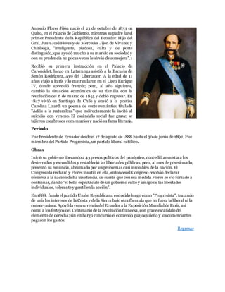 Antonio Flores Jijón nació el 23 de octubre de 1833 en
Quito, en el Palacio de Gobierno, mientras su padre fue el
primer Presidente de la República del Ecuador. Hijo del
Gral. Juan José Flores y de Mercedes Jijón de Vivanco y
Chiriboga, "inteligente, piadosa, culta y de porte
distinguido, que ayudó mucho a su marido en sociedad y
con su prudencia no pocas veces le sirvió de consejera".1
Recibió su primera instrucción en el Palacio de
Carondelet, luego en Latacunga asistió a la Escuela de
Simón Rodríguez, Ayo del Libertador. A la edad de 11
años viajó a París y lo matricularon en el Liceo Enrique
IV, donde aprendió francés; pero, al año siguiente,
cambió la situación económica de su familia con la
revolución del 6 de marzo de 1845 y debió regresar. En
1847 vivió en Santiago de Chile y envió a la poetisa
Carolina Lizardi un poema de corte romántico titulado
"Adiós a la naturaleza" que indirectamente la incitó al
suicidio con veneno. El escándalo social fue grave, se
tejieron escabrosos comentarios y nació su fama literaria.
Periodo
Fue Presidente de Ecuador desde el 17 de agosto de 1888 hasta el 30 de junio de 1892. Fue
miembro del Partido Progresista, un partido liberal católico.
Obras
Inició su gobierno liberando a 43 presos políticos del panóptico, concedió amnistía a los
desterrados y escondidos y restableció las libertades públicas; pero, al mes de posesionado,
presentó su renuncia, abrumado por los problemas casi insolubles de la nación. El
Congreso la rechazó y Flores insistió en ella, entonces el Congreso resolvió declarar
ofensiva a la nación dicha insistencia, de suerte que con esa medida Flores se vio forzado a
continuar, dando "el bello espectáculo de un gobierno culto y amigo de las libertades
individuales, tolerante y gentil en la acción".
En 1888, fundó el partido Unión Republicana conocido luego como "Progresista", tratando
de unir los intereses de la Costa y de la Sierra bajo otra fórmula que no fuera la liberal ni la
conservadora. Apoyó la concurrencia del Ecuador a la Exposición Mundial de París, así
como a los festejos del Centenario de la revolución francesa, con grave escándalo del
elemento de derecha; sin embargo concurrió el comercio guayaquileño y los comerciantes
pagaron los gastos.
Regresar
 