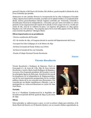 general Urdaneta, el del Nueve de Octubre, fiel a Bolívar, quería impedir la disolución de la
Gran Colombia que presidia.
Destacaron en este período floreano la incorporación de las islas Galápagos al Ecuador
(1832), algunas leyes sobre la moneda, acuerdos con la Iglesia Católica y la aceptación de la
deuda externa grancolombiana (Deuda Inglesa) contraída por Venezuela, Colombia y
Ecuador para financiar la independencia. A Ecuador, que por tanta convulsión no estuvo
presente en las negociaciones del reparto de la deuda, le tocó cargar con el 21 y medio por
ciento de ella, más de 22 millones de pesos. Los ingresos del gobierno en 1834 apenas
llegaban a los 708 mil pesos. "Esa pequeña época fue la más bella página cívica de Flores
como hombre de gobierno" (Benigno Malo).
Obras importantes en su presidencia
-Tercera constitución del Ecuador
-El 7 de octubre de 1831, el Congreso decreto la anexión del Departamento del Cauca.
-Incorporó las Islas Galápagos el 12 de febrero de 1832
-Se firmó el tratado de Pando-Noboa con el Perú
-Se firmó el tratado de Paz con Colombia.
-Funda el Colegio Nacional Vicente Rocafuerte
Regresar
Vicente Rocafuerte
Vicente Rocafuerte y Rodríguez de Bejarano. Nació en
Guayaquil, el 1 de mayo de 1783. Hijo de Juan Antonio
Rocafuerte y Antoli y María Josefa Rodríguez de Bejarano y
Lavayen.1 Fue el segundo presidente del Ecuador y uno de
las principales figuras de dicho país. Rocafuerte fue uno de
los propulsores de la independencia de Hispanoamérica y
uno de los más importantes protagonistas de los cambios
políticos dentro de la era conocida como floreanismo. Fue
conocido por sus ideales republicanos y liberales, y por su
participación en varias movilizaciones en contra de Juan
José Flores.
Periodo
Fue el 2° Presidente Constitucional de la República del
Ecuadorenel periodo del 8 de agostode 1835 al 31 de enero
de 1839.
Obras
Estos principios se aplicaron poco a poco: se creó un primer colegio para señoritas, el de
Santa María del Socorro en El Beaterio (Quito), con un maestro chileno especializado en
 