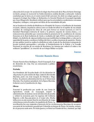 educación de la mujer. Se secularizó el colegio San Femando de la Plaza de Santo Domingo
en Quito, porque en manos de los frailes dominicos andaba decaído y anticuado: ¡todavía
enseñaban que la tierra era el centro inmóvil del universo!. Se abrió un colegio agrario, se
inauguró el colegio San Felipe en Riobamba y la Escuela Náutica de Guayaquil regentada
por Juan Illingworth. Rocafuerte influyó para que la universidad se modernizara conmenos
abogados y teólogos y más gente servidora de las necesidades del país.
Así se fundaron la cátedra de Medicina en el hospital de Cuenca y el anfiteatro de Anatomía
en Quito. Además, impulsó la cultura como un medio de influir en el espíritu de esa aislada
sociedad. Se catalogaron las obras de arte para formar un museo nacional, se creó la
Sociedad Filantrópico-Literaria de Quito y la primera orquesta de música clásica, y se
restauraron las pirámides que conmemoraban la presencia de los académicos de ciencias
franceses en la Real Audiencia de Quito a mediados del siglo XVIII. La reforma social se
dirigió a la abolición de algunas instituciones que justificaban la desigualdad, a velar por la
seguridad de la gente,a moderarel influjo del clero y acallara la prensa de oposición. Dentro
de esta política social se explica la abolición en todo el país de las doctrinas (catequesis de
lavado cerebral) parroquiales y privadas, el fortalecimiento de la Policía y la Guardia
Nacional, la creación de un cuerpo de Bomberos, los intentos por reducir al orden a los
militares "pandilleros", la creación de un Colegio Militar en Quito.
Regresar
Vicente Ramón Roca
Vicente Ramón Roca Rodríguez. Nació Guayaquil, el 30
de diciembre de 1792. Fue un comerciante y político
ecuatoriano.
Periodo
Fue Presidente del Ecuador desde el 8 de diciembre de
1845 hasta el 15 de octubre de 1849. Lideró la Revolución
Marcista, junto con José Joaquín de Olmedo y Diego
Noboa. Su primera administración fue en el Triunvirato
Marcista. Fue el primer presidente de la Época Marcista.
Gobernó con la Constitución de 1845.
Obras
Fomentó la producción por medio de una Junta de
Agricultores creada en Guayaquil, mejoró la
administración de justicia con la introducción de jurados
y ordenó la economía; pero los ingresos del Gobierno
llegaron a sólo 854.435 pesos en el mejor año. Mucho
influyeron en esta escasez fiscal la movilización de tropas
colombianascontra Ecuadory la expediciónde Flores. La
movilización fue una respuesta al proyecto de los revolucionarios Marcistas de recuperar
una parte de los territorios ganados por Colombia en tiempo de Flores. Se trataba, empero,
de un proyecto nada serio. No hubo guerra y se firmó unTratado de Paz y Amistad, que dejó
 
