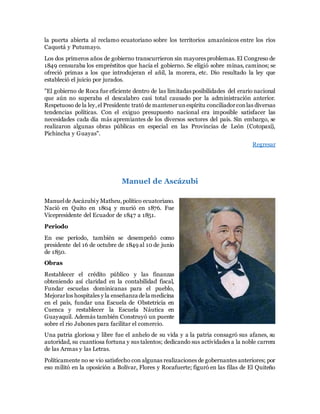 la puerta abierta al reclamo ecuatoriano sobre los territorios amazónicos entre los ríos
Caquetá y Putumayo.
Los dos primeros años de gobierno transcurrieron sin mayores problemas. El Congreso de
1849 censuraba los empréstitos que hacía el gobierno. Se eligió sobre minas, caminos; se
ofreció primas a los que introdujeran el añil, la morera, etc. Dio resultado la ley que
estableció el juicio por jurados.
"El gobierno de Roca fue eficiente dentro de las limitadas posibilidades del erario nacional
que aún no superaba el descalabro casi total causado por la administración anterior.
Respetuoso de la ley,el Presidente trató de mantenerunespíritu conciliadorconlas diversas
tendencias políticas. Con el exiguo presupuesto nacional era imposible satisfacer las
necesidades cada día más apremiantes de los diversos sectores del país. Sin embargo, se
realizaron algunas obras públicas en especial en las Provincias de León (Cotopaxi),
Pichincha y Guayas".
Regresar
Manuel de Ascázubi
Manuelde Ascázubiy Matheu,político ecuatoriano.
Nació en Quito en 1804 y murió en 1876. Fue
Vicepresidente del Ecuador de 1847 a 1851.
Periodo
En ese período, también se desempeñó como
presidente del 16 de octubre de 1849 al 10 de junio
de 1850.
Obras
Restablecer el crédito público y las finanzas
obteniendo así claridad en la contabilidad fiscal,
Fundar escuelas dominicanas para el pueblo,
Mejorarlos hospitales y la enseñanza dela medicina
en el país, fundar una Escuela de Obstetricia en
Cuenca y restablecer la Escuela Náutica en
Guayaquil. Además también Construyó un puente
sobre el rio Jubones para facilitar el comercio.
Una patria gloriosa y libre fue el anhelo de su vida y a la patria consagró sus afanes, su
autoridad, su cuantiosa fortuna y sus talentos; dedicando sus actividades a la noble carrera
de las Armas y las Letras.
Políticamente no se vio satisfecho con algunas realizaciones de gobernantes anteriores; por
eso militó en la oposición a Bolívar, Flores y Rocafuerte; figuró en las filas de El Quiteño
 