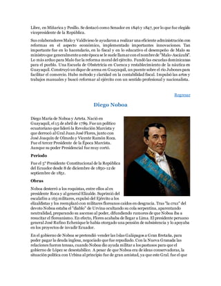 Libre, en Miñarica y Pesillo. Se destacó como Senador en 1846 y 1847, por lo que fue elegido
vicepresidente de la República.
Sus colaboradores Malo y Valdivieso le ayudarona realizar una eficiente administración con
reformas en el aspecto económico, implementado importantes innovaciones. Tan
importante fue en lo hacendario, en lo fiscal y en lo educativo el desempeño de Malo su
ministroque generalmentea esteépoca se le suele llamarconelnombrede"Malo-Ascázubi".
Lo más arduo para Malo fue la reforma moral del ejército. Fundó las escuelas dominicanas
para el pueblo. Una Escuela de Obstetricia en Cuenca y restablecimiento de la náutica en
Guayaquil. Construyó undique de arena en Guayaquil, un puente sobre el río Jubones para
facilitar el comercio. Hubo método y claridad en la contabilidad fiscal. Impulsó las artes y
trabajos manuales y buscó reformar al ejército con un sentido profesional y nacionalista.
Regresar
Diego Noboa
Diego María de Noboa y Arteta. Nació en
Guayaquil, el 15 de abril de 1789. Fue un político
ecuatoriano que lideró la Revolución Marcista y
que derrocó al Gral Juan José Flores, junto con
José Joaquín de Olmedo y Vicente Ramón Roca.
Fue el tercer Presidente de la Época Marcista.
Aunque su poder Presidencial fue muy cortó.
Periodo
Fue el 5° Presidente Constitucional de la República
del Ecuador desde 8 de diciembre de 1850-12 de
septiembre de 1851.
Obras
Noboa desterró a los roquistas, entre ellos al ex
presidente Roca y al general Elizalde. Suprimió del
escalafón a 163 militares, expulsó del Ejército a los
elizaldistas y los reemplazó con militares floreanos caídos en desgracia. Tras "la cruz" del
devoto Noboa estaba el "diablo" de Urvina ocultando su cola serpentina, aparentando
neutralidad, preparando su ascenso al poder, difundiendo rumores de que Noboa iba a
resucitar el floreanismo. En efecto, Flores acababa de llegar a Lima. El presidente peruano
general José Rufino Echenique le había otorgado una pensión de subsistencia y lo apoyaba
en los proyectos de invadir Ecuador.
En el gobierno de Noboa se pretendió vender las Islas Galápagos a Gran Bretaña, para
poder pagar la deuda inglesa, negociado que fue repudiado. Con la Nueva Granada las
relaciones fueron tensas, cuando Noboa dio ayuda militar a los pastusos para que el
gobierno de López se desestabilice. A pesar de que Noboa era de ideas conservadoras, la
situación política con Urbina al principio fue de gran amistad, ya que este Gral. fue el que
 