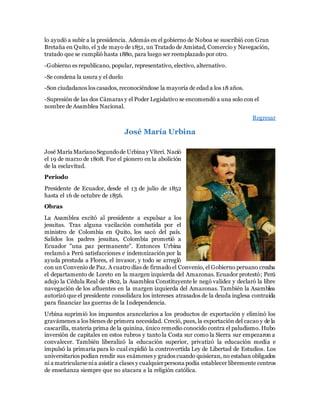 lo ayudó a subir a la presidencia. Además en el gobierno de Noboa se suscribió con Gran
Bretaña en Quito, el 3 de mayo de 1851, un Tratado de Amistad, Comercio y Navegación,
tratado que se cumplió hasta 1880, para luego ser reemplazado por otro.
-Gobierno es republicano, popular, representativo, electivo, alternativo.
-Se condena la usura y el duelo
-Son ciudadanos los casados, reconociéndose la mayoría de edad a los 18 años.
-Supresión de las dos Cámaras y el Poder Legislativo se encomendó a una solo con el
nombre de Asamblea Nacional.
Regresar
José María Urbina
José María MarianoSegundode Urbina y Viteri. Nació
el 19 de marzo de 1808. Fue el pionero en la abolición
de la esclavitud.
Periodo
Presidente de Ecuador, desde el 13 de julio de 1852
hasta el 16 de octubre de 1856.
Obras
La Asamblea excitó al presidente a expulsar a los
jesuitas. Tras alguna vacilación combatida por el
ministro de Colombia en Quito, los sacó del país.
Salidos los padres jesuitas, Colombia prometió a
Ecuador "una paz permanente". Entonces Urbina
reclamó a Perú satisfacciones e indemnización por la
ayuda prestada a Flores, el invasor, y todo se arregló
con un Convenio de Paz. A cuatro días de firmado el Convenio, el Gobierno peruano creaba
el departamento de Loreto en la margen izquierda del Amazonas. Ecuador protestó; Perú
adujo la Cédula Real de 1802, la Asamblea Constituyente le negó validez y declaró la libre
navegación de los afluentes en la margen izquierda del Amazonas. También la Asamblea
autorizó que el presidente consolidara los intereses atrasados de la deuda inglesa contraída
para financiar las guerras de la Independencia.
Urbina suprimió los impuestos arancelarios a los productos de exportación y eliminó los
gravámenes a los bienes de primera necesidad. Creció, pues, la exportación del cacao y de la
cascarilla, materia prima de la quinina, único remedio conocido contra el paludismo. Hubo
inversión de capitales en estos rubros y tanto la Costa sur como la Sierra sur empezaron a
convalecer. También liberalizó la educación superior, privatizó la educación media e
impulsó la primaria para lo cual expidió la controvertida Ley de Libertad de Estudios. Los
universitarios podían rendir sus exámenes y grados cuando quisieran, no estaban obligados
ni a matricularsenia asistir a clases y cualquierpersona podía establecer libremente centros
de enseñanza siempre que no atacara a la religión católica.
 