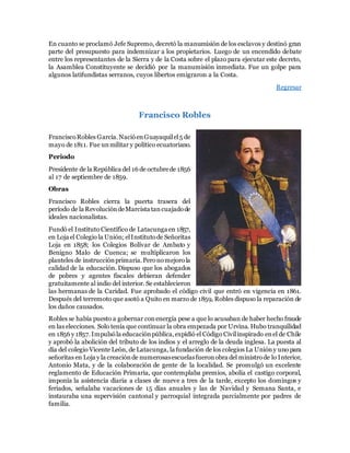 En cuanto se proclamó Jefe Supremo, decretó la manumisión de los esclavos y destinó gran
parte del presupuesto para indemnizar a los propietarios. Luego de un encendido debate
entre los representantes de la Sierra y de la Costa sobre el plazo para ejecutar este decreto,
la Asamblea Constituyente se decidió por la manumisión inmediata. Fue un golpe para
algunos latifundistas serranos, cuyos libertos emigraron a la Costa.
Regresar
Francisco Robles
FranciscoRobles García.NacióenGuayaquilel5 de
mayo de 1811. Fue unmilitar y político ecuatoriano.
Periodo
Presidente de la República del 16 de octubrede 1856
al 17 de septiembre de 1859.
Obras
Francisco Robles cierra la puerta trasera del
período de la RevolucióndeMarcista tancuajadode
ideales nacionalistas.
Fundó el Instituto Científico de Latacunga en 1857,
en Loja el Colegio la Unión; elInstitutode Señoritas
Loja en 1858; los Colegios Bolívar de Ambato y
Benigno Malo de Cuenca; se multiplicaron los
planteles de instrucciónprimaria.Peronomejorola
calidad de la educación. Dispuso que los abogados
de pobres y agentes fiscales debieran defender
gratuitamente al indio del interior. Se establecieron
las hermanas de la Caridad. Fue aprobado el código civil que entró en vigencia en 1861.
Después del terremoto que asotó a Quito en marzo de 1859, Robles dispuso la reparación de
los daños causados.
Robles se había puesto a gobernar conenergía pese a que lo acusaban de haber hecho fraude
en las elecciones. Solo tenía que continuar la obra empezada por Urvina. Hubo tranquilidad
en 1856 y 1857.Impulsóla educaciónpública,expidió el Código Civilinspirado enel de Chile
y aprobó la abolición del tributo de los indios y el arreglo de la deuda inglesa. La puesta al
día del colegio Vicente León, de Latacunga, la fundación de los colegios La Unióny uno para
señoritas en Loja y la creaciónde numerosasescuelasfueronobra del ministrode lo Interior,
Antonio Mata, y de la colaboración de gente de la localidad. Se promulgó un excelente
reglamento de Educación Primaria, que contemplaba premios, abolía el castigo corporal,
imponía la asistencia diaria a clases de nueve a tres de la tarde, excepto los domingos y
feriados, señalaba vacaciones de 15 días anuales y las de Navidad y Semana Santa, e
instauraba una supervisión cantonal y parroquial integrada parcialmente por padres de
familia.
 