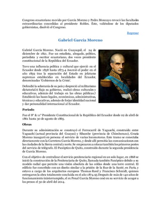 Congreso ecuatoriano movido por García Moreno y Pedro Moncayo revocó las facultades
extraordinarias concedidas al presidente Robles. Éste, valiéndose de los diputados
gobiernistas, disolvió el Congreso.
Regresar
Gabriel García Moreno
Gabriel García Moreno. Nació en Guayaquil, el 24 de
diciembre de 1821. Fue un estadista, abogado, político,
periodista y escritor ecuatoriano, dos veces presidente
constitucional de la República del Ecuador.
Tuvo una influencia política y cultural que ejerció en el
Ecuador desde 1858 hasta 1875.4 Asumió el poder en el
año 1859 tras la separación del Estado en jefaturas
supremas establecidas en localidades del Ecuador,
denominadas 'Gobiernos de la Crisis'.
Defendió la soberanía de su país y despreció al militarismo
dictatorial.6 Bajo su gobierno, realizó obras culturales y
educativas, además del trabajo en las obras públicas.7
Estableció las bases legales, económicas, administrativas,
técnicas y educativas, además de forjar identidad nacional
y dar personalidad internacional al Ecuador.
Periodo
Fue el 8° & 11° Presidente Constitucional de la República del Ecuador desde 02 de abril de
1861 hasta 30 de agosto de 1865.
Obras
Durante su administración se construyó el Ferrocarril de Yaguachi, construido entre
Yaguachi (actual provincia del Guayas) y Sibambe (provincia de Chimborazo), Gracía
Moreno inauguró en persona el servicio de varias locomotoras. Este tramo se conectaba
directamente con la Carretera García Moreno, y desde allí permitía las comunicaciones con
las ciudades de la Sierra centraly norte.Se empezarona colocartambiénlosprimeros postes
del servicio de telégrafo. El Panóptico de Quito, construido durante la segunda presidencia
de García Moreno.
Con el objetivo de centralizar el servicio penitenciario regional en un solo lugar, en 1868 se
inició la construcción de la Penitenciaria de Quito, llamada también Panóptico debido a su
modelo radial que permite una visión absoluta de las celdas desde una torre central. El
edificio fue concebido con un diseño similar a la prisión de la Rue de la Santé, en París, y
estuvo a cargo de los arquitectos europeos Thomas Reed y Francisco Schmidt, quienes
entregaron la obra totalmente concluida en el año 1874.95 Después de más de 140 años de
funcionamiento ininterrumpido, el ex Penal García Moreno cesó en su servicio de acoger a
los presos el 30 de abril del 2014.
 