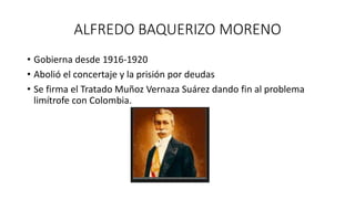 ALFREDO BAQUERIZO MORENO
• Gobierna desde 1916-1920
• Abolió el concertaje y la prisión por deudas
• Se firma el Tratado Muñoz Vernaza Suárez dando fin al problema
limítrofe con Colombia.
 
