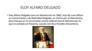 ELOY ALFARO DELGADO
• Eloy Alfaro Delgado nace en Montecrsiti en 1842, hijo de Juan Alfaro
un comerciante y de Natividad Delgado, se inclina por el liberalismo,
pero fracasa en la insurreción contra Gabriel García Moreno por lo
que es exiliado en Panamá, casado con Ana Paredes Arosemena.
 