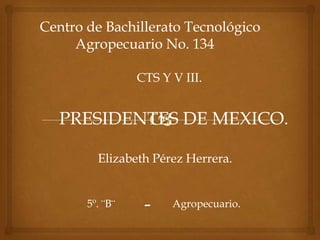 Centro de Bachillerato Tecnológico
     Agropecuario No. 134

                 CTS Y V III.


   PRESIDENTES DE MEXICO.

         Elizabeth Pérez Herrera.


       5º. ¨B¨    -    Agropecuario.
 