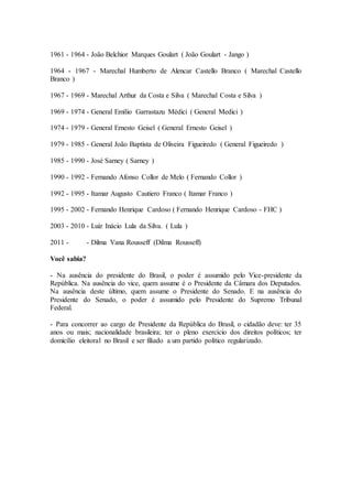 1961 - 1964 - João Belchior Marques Goulart ( João Goulart - Jango )
1964 - 1967 - Marechal Humberto de Alencar Castello Branco ( Marechal Castello
Branco )
1967 - 1969 - Marechal Arthur da Costa e Silva ( Marechal Costa e Silva )
1969 - 1974 - General Emílio Garrastazu Médici ( General Medici )
1974 - 1979 - General Ernesto Geisel ( General Ernesto Geisel )
1979 - 1985 - General João Baptista de Oliveira Figueiredo ( General Figueiredo )
1985 - 1990 - José Sarney ( Sarney )
1990 - 1992 - Fernando Afonso Collor de Melo ( Fernando Collor )
1992 - 1995 - Itamar Augusto Cautiero Franco ( Itamar Franco )
1995 - 2002 - Fernando Henrique Cardoso ( Fernando Henrique Cardoso - FHC )
2003 - 2010 - Luiz Inácio Lula da Silva. ( Lula )
2011 - - Dilma Vana Rousseff (Dilma Rousseff)
Você sabia?
- Na ausência do presidente do Brasil, o poder é assumido pelo Vice-presidente da
República. Na ausência do vice, quem assume é o Presidente da Câmara dos Deputados.
Na ausência deste último, quem assume o Presidente do Senado. E na ausência do
Presidente do Senado, o poder é assumido pelo Presidente do Supremo Tribunal
Federal.
- Para concorrer ao cargo de Presidente da República do Brasil, o cidadão deve: ter 35
anos ou mais; nacionalidade brasileira; ter o pleno exercício dos direitos políticos; ter
domicílio eleitoral no Brasil e ser filiado a um partido político regularizado.
 