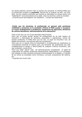 Por donde podemos caminar? Solo un apunte muy personal: es imprescindible que
el profesorado recupere la auctoritas. Aprendí de mi profesor de latín, con doce
años, que los romanos entendían que quienes la ostentaban es porque tenían una
“legitimación” social procedente de su saber, ante sus alumnos y ante la sociedad.
Lo demás quizá vaya llegando “por añadidura…” aunque sea lentamente.
-Puede que los docentes, el profesorado en general esté perdiendo
visibilidad y presencia en la sociedad: ¿Podría el FEAE ayudar a recuperar
un mayor protagonismo a profesores, inspectores de educación, directivos
de centros educativos, administradores de la educación?
Tiene mucho que ver con lo que apuntaba anteriormente.
Claro que se puede ayudar porque los protagonistas de de este espacio de
encuentro e intercambio de opiniones, propuestas y aportaciones, somos los
propios profesores. El FEAE tiene que ser eso, un lugar de encuentro vivo, de
debate permanente y de estímulo para esa recuperación.
Tiene que ser un puente entre la Universidad y el profesorado de enseñanzas no
universitarias buscando el espacio para una formación del profesorado que esté
completamente al margen y desvinculada de cualquier inventivo económico, que
sea necesidad y compromiso.
Tiene que saber ejercer ante las administraciones competentes el papel de
organización de carácter profesional absolutamente independiente y sin complejos
que traslada en todo momento opiniones fundamentadas en el debate y el estudio
de los temas de actualidad como normativa, currícula, evaluaciones del sistema,
etc.
Y supongo que mucho más…
 