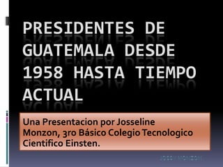 PRESIDENTES DE
GUATEMALA DESDE
1958 HASTA TIEMPO
ACTUAL
Una Presentacion por Josseline
Monzon, 3ro Básico Colegio Tecnologico
Cientifico Einsten.
 
