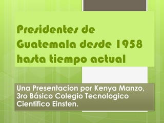 Presidentes de
Guatemala desde 1958
hasta tiempo actual

Una Presentacion por Kenya Manzo,
3ro Básico Colegio Tecnologico
Cientifico Einsten.
 