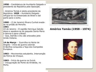 1934 – Publicação da “Mensagem” de Fernando Pessoa.– Revolta de operários na Marinha Grande. 1935 – Inaugurada a “Emissora Nacional”.1936 – Criação da “Legião Portuguesa”. - Início da Guerra Civil de Espanha.1939 -1945 – Segunda Guerra Mundial (neutralidade portuguesa)1940 – Exposição do Mundo Português.1945 – Criação do Movimento de Unidade Democrática (MUD)1949 – Carmona é eleito para o seu 4º mandato presidencial. 