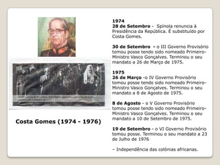 1964 – Início da guerra em Moçambique.1965 – Humberto Delgado é assassinado pela PIDE.1966 – Inauguração da Ponte Salazar sobre o Tejo (actual Ponte 25 de Abril).1968 – Mário Soares é deportado para S. Tomé, depois de várias prisões.– Marcello Caetano é nomeado chefe do Governo por Américo Tomás.1969, 21 de Julho - Transmissão, através da RTP, da alunagem da Apolo 11. Primeiros homens na Lua.1973 – Fundação do PS.– Incidentes na Capela do Rato. Cristãos progressistas fazem greve de fome contra a guerra colonial.1974 – (16 de Março) Golpe militar das Caldas.