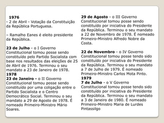 197428 de Setembro -  Spínola renuncia à Presidência da República. É substituído por Costa Gomes.30 de Setembro  - o III Governo Provisório tomou posse tendo sido nomeado Primeiro-Ministro Vasco Gonçalves. Terminou o seu mandato a 26 de Março de 1975.197526 de Março -o IV Governo Provisório tomou posse tendo sido nomeado Primeiro-Ministro Vasco Gonçalves. Terminou o seu mandato a 8 de Agosto de 1975.8 de Agosto - o V Governo Provisório tomou posse tendo sido nomeado Primeiro-Ministro Vasco Gonçalves. Terminou o seu mandato a 10 de Setembro de 1975.19 de Setembro - o VI Governo Provisório tomou posse. Terminou o seu mandato a 23 de Julho de 1976– Independência das colónias africanas.Costa Gomes (1974 - 1976)