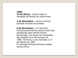  1976- 2 de Abril - Votação da Constituição da República Portuguesa.– Ramalho Eanes é eleito presidente da República.23 de Julho - o I Governo Constitucional tomou posse sendo constituído pelo Partido Socialista com base nos resultados das eleições de 25 de Abril de 1976. Terminou o seu mandato a 23 de Janeiro de 1978.197823 de Janeiro - o II Governo Constitucional tomou posse sendo constituído por uma coligação entre o Partido Socialista e o Centro Democrático Social. Terminou o seu mandato a 29 de Agosto de 1978. É nomeado Primeiro-Ministro Mário Soares.29 de Agosto - o III Governo Constitucional tomou posse sendo constituído por iniciativa do Presidente da República. Terminou o seu mandato a 22 de Novembro de 1978. É nomeado Primeiro-Ministro Alfredo Nobre da Costa.22 de Novembro - o IV Governo Constitucional tomou posse tendo sido constituído por iniciativa do Presidente da República. Terminou o seu mandato a 7 de Julho de 1979. É nomeado Primeiro-Ministro Carlos Mota Pinto.19797 de Julho - o V Governo Constitucional tomou posse tendo sido constituído por iniciativa do Presidente da República. Terminou o seu mandato a 3 de Janeiro de 1980. É nomeado Primeiro-Ministro Maria de Lurdes Pintassilgo
