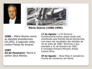 19803 de Janeiro - o VI Governo Constitucional tomou posse tendo sido constituído pela coligação eleitoral formada pelo Partido Social-Democrata, o Centro Democrático Social e o Partido Popular Monárquico, com base nos resultados das eleições de 2 de Dezembro de 1979. Terminou o seu mandato a 9 de Janeiro de 1981, na sequência do falecimento do Primeiro-Ministro, Francisco Sá Carneiro, em 4 de Dezembro de 1980.4 de Dezembro -  Morte de Sá Carneiro por queda do avião em Camarate.1981 - 9 de Janeiro - o VII Governo Constitucional tomou posse tendo sido constituído pela coligação formada pelo Partido Social-Democrata, o Centro Democrático Social e o Partido Popular Monárquico. Terminou o seu mandato a 4 de Setembro de 1981.É nomeado Primeiro-Ministro Francisco Pinto Balsemão 4 de Setembro - o VIII Governo Constitucional tomou posse tendo sido constituído pela coligação formada pelo Partido Social-Democrata, o Centro Democrático Social e o Partido Popular Monárquico. Terminou o seu mandato a 9 de Junho de 1983.É nomeado Primeiro-Ministro Francisco Pinto Balsemão19839 de Junho - o IX Governo Constitucional tomou posse tendo sido constituído por uma coligação pós-eleitoral entre o Partido Socialista e o Partido Social-Democrata, com base nos resultados das eleições de 25 de Abril de 1983. Terminou o seu mandato a 6 de Novembro de 1985.É nomeado Primeiro-Ministro Mário Soares.1984 – São presos 35 suspeitos de pertencerem às “FP-25 de Abril”, entre eles Otelo Saraiva de Carvalho. 