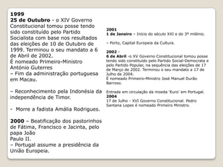 198824 de Agosto - Incêndio no Chiado, em Lisboa.1991Mário Soares é reeleito presidente da República.31 de Outubro - o XII Governo Constitucional tomou posse tendo sido constituído pelo Partido Social-Democrata, com base nos resultados das eleições de 6 de Outubro de 1991. Terminou o seu mandato a 28 de Outubro de 1995.Aníbal Cavaco Silva é nomeado Primeiro-Ministro.12 de Novembro - Massacre no cemitério de Santa Cruz, em Díli19921 de Janeiro - Início da presidência portuguesa da União Europeia.1994 – Lisboa, Capital Europeia da Cultura.199528 de Outubro - o XIII Governo Constitucional tomou posse tendo sido constituído pelo Partido Socialista com base nos resultados das eleições de 1 de Outubro de 1995. Terminou o seu mandato em 25 de Outubro de 1999. António Guterres é nomeado primeiro-ministro.