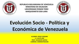 REPUBLICA BOLIVARIANA DE VENEZUELA
MINISTERIO DE EDUACION
UNIVERSIDAD FERMIN TORO
BARQUISIMETO EDO-LARA
ALUMNO: PEGGY GOZAINE
C.I. 20.473.394
PROF: SALVADOR SAVOIA
CARRERA: ADMINISTRACION
Evolución Socio - Política y
Económica de Venezuela
 