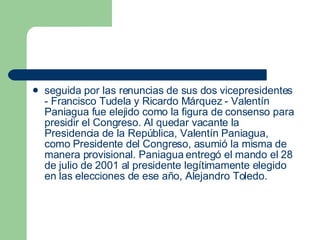seguida por las renuncias de sus dos vicepresidentes - Francisco Tudela y Ricardo Márquez - Valentín Paniagua fue elejido como la figura de consenso para presidir el Congreso. Al quedar vacante la Presidencia de la República, Valentín Paniagua, como Presidente del Congreso, asumió la misma de manera provisional. Paniagua entregó el mando el 28 de julio de 2001 al presidente legítimamente elegido en las elecciones de ese año, Alejandro Toledo.  