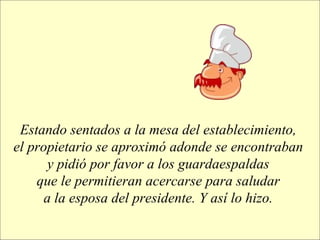 Estando sentados a la mesa del establecimiento,  el propietario se aproximó adonde se encontraban  y pidió por favor a los guardaespaldas  que le permitieran acercarse para saludar  a la esposa del presidente. Y así lo hizo.   