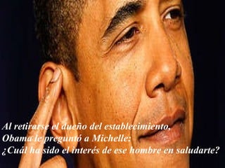Al retirarse el dueño del establecimiento,  Obama le preguntó a Michelle: ¿Cuál ha sido el interés de ese hombre en saludarte? 